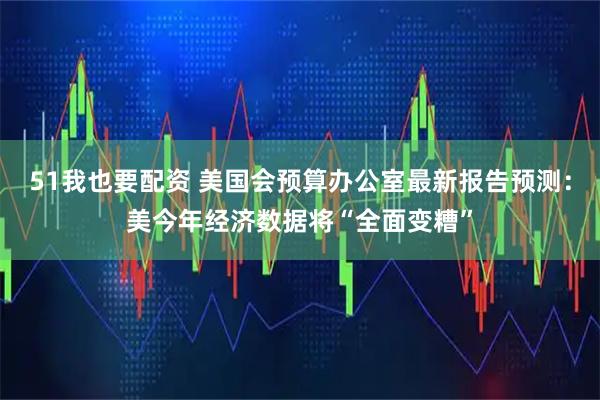 51我也要配资 美国会预算办公室最新报告预测：美今年经济数据将“全面变糟”