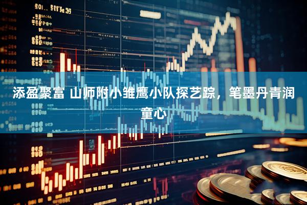 添盈聚富 山师附小雏鹰小队探艺踪，笔墨丹青润童心