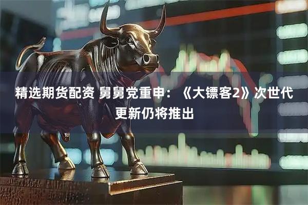 精选期货配资 舅舅党重申：《大镖客2》次世代更新仍将推出