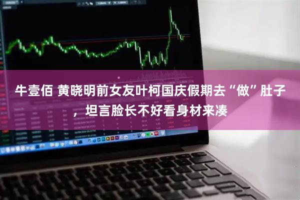 牛壹佰 黄晓明前女友叶柯国庆假期去“做”肚子，坦言脸长不好看身材来凑