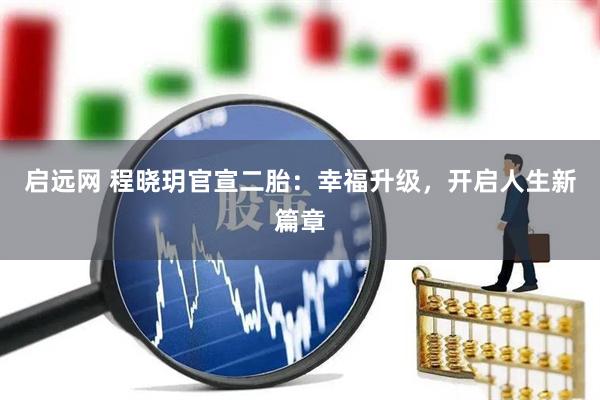 启远网 程晓玥官宣二胎：幸福升级，开启人生新篇章