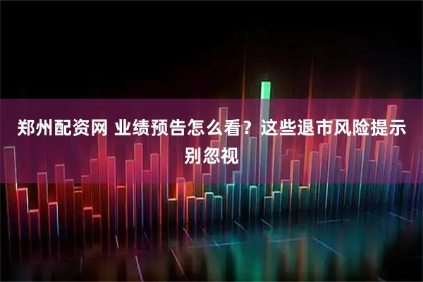 郑州配资网 业绩预告怎么看？这些退市风险提示别忽视