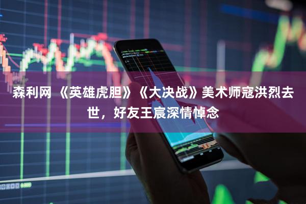 森利网 《英雄虎胆》《大决战》美术师寇洪烈去世，好友王宸深情悼念