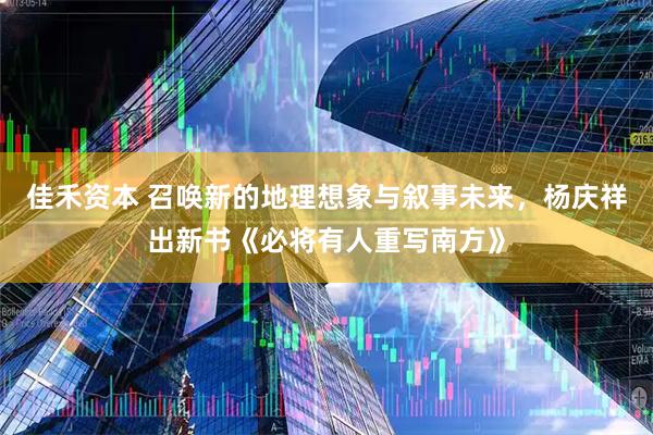 佳禾资本 召唤新的地理想象与叙事未来，杨庆祥出新书《必将有人重写南方》