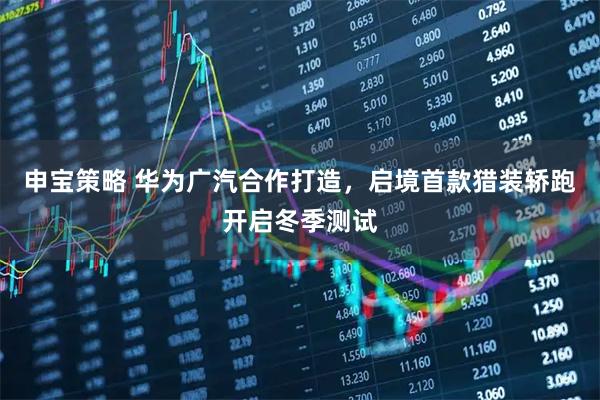申宝策略 华为广汽合作打造，启境首款猎装轿跑开启冬季测试