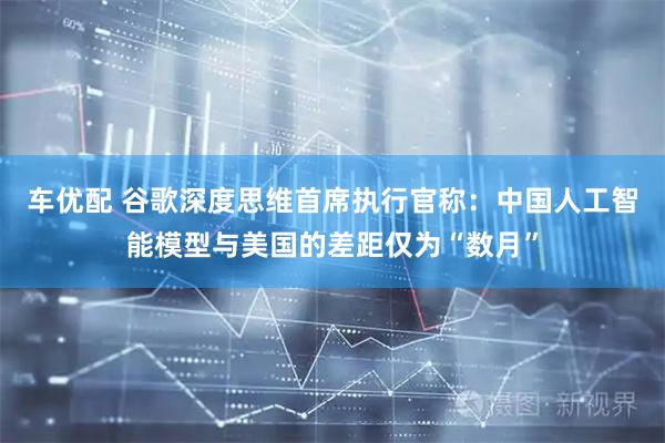 车优配 谷歌深度思维首席执行官称：中国人工智能模型与美国的差距仅为“数月”