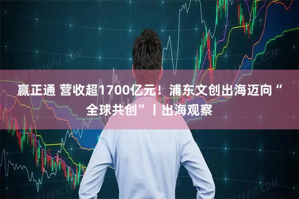 赢正通 营收超1700亿元！浦东文创出海迈向“全球共创”丨出海观察