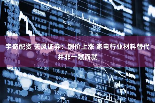 宇奇配资 天风证券：铜价上涨 家电行业材料替代并非一蹴而就