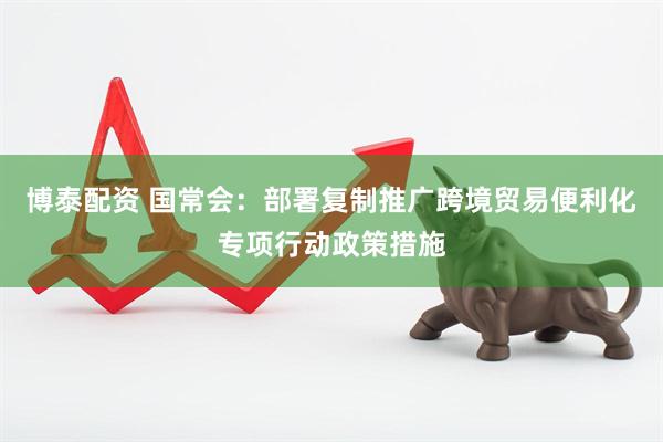 博泰配资 国常会：部署复制推广跨境贸易便利化专项行动政策措施