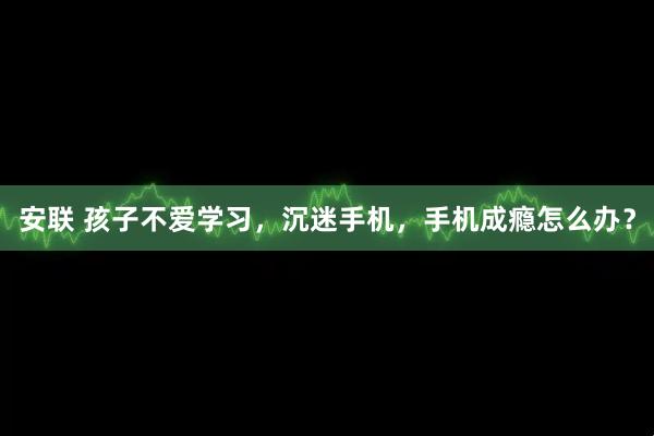 安联 孩子不爱学习，沉迷手机，手机成瘾怎么办？