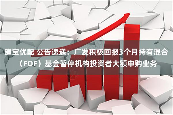 建宝优配 公告速递：广发积极回报3个月持有混合（FOF）基金暂停机构投资者大额申购业务