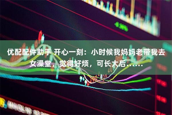 优配配件助手 开心一刻：小时候我妈妈老带我去女澡堂，觉得好烦，可长大后……