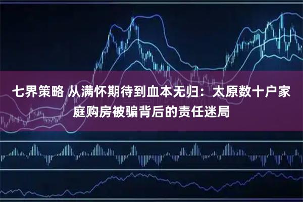 七界策略 从满怀期待到血本无归：太原数十户家庭购房被骗背后的责任迷局
