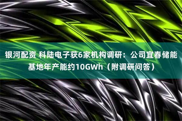 银河配资 科陆电子获6家机构调研：公司宜春储能基地年产能约10GWh（附调研问答）