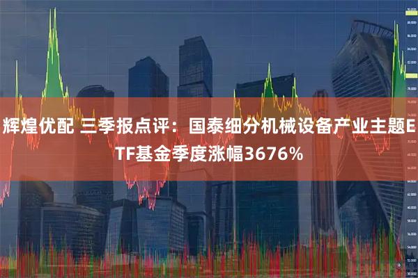 辉煌优配 三季报点评：国泰细分机械设备产业主题ETF基金季度涨幅3676%