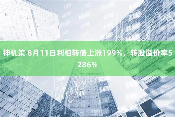 神机策 8月11日利柏转债上涨199%，转股溢价率5286%