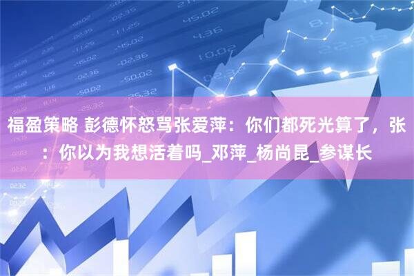福盈策略 彭德怀怒骂张爱萍：你们都死光算了，张：你以为我想活着吗_邓萍_杨尚昆_参谋长
