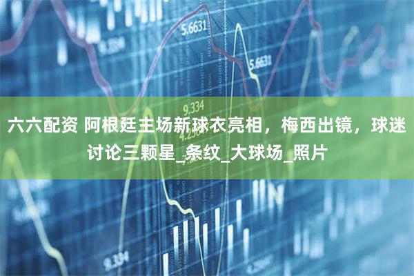 六六配资 阿根廷主场新球衣亮相，梅西出镜，球迷讨论三颗星_条纹_大球场_照片