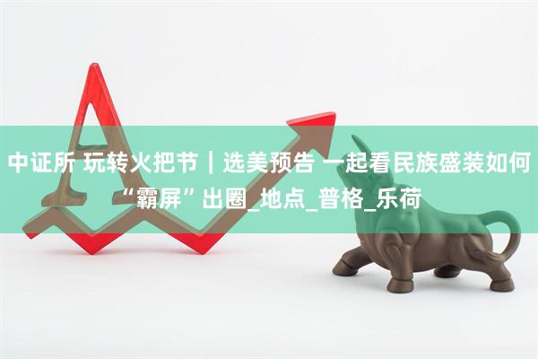 中证所 玩转火把节｜选美预告 一起看民族盛装如何“霸屏”出圈_地点_普格_乐荷