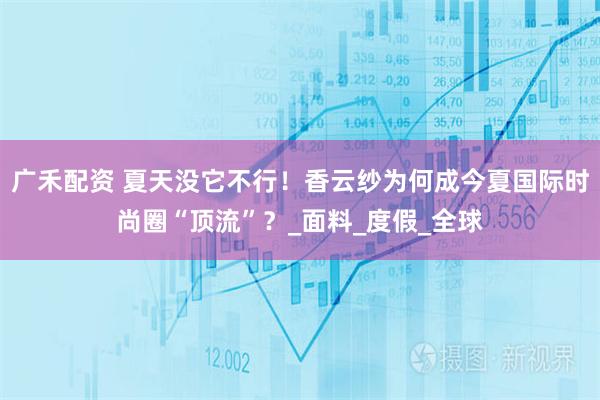 广禾配资 夏天没它不行！香云纱为何成今夏国际时尚圈“顶流”？_面料_度假_全球