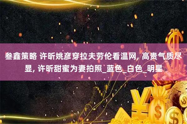 叁鑫策略 许昕姚彦穿拉夫劳伦看温网, 高贵气质尽显, 许昕甜蜜为妻拍照_蓝色_白色_明星