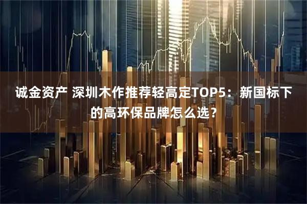 诚金资产 深圳木作推荐轻高定TOP5：新国标下的高环保品牌怎么选？