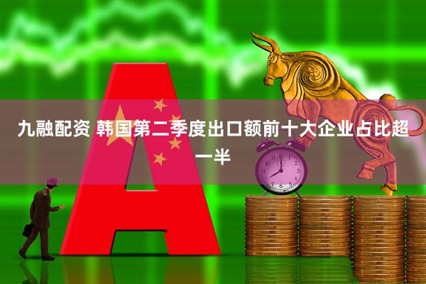 九融配资 韩国第二季度出口额前十大企业占比超一半
