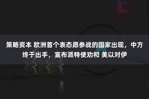 策略资本 欧洲首个表态愿参战的国家出现，中方终于出手，宣布派特使劝和 美以对伊